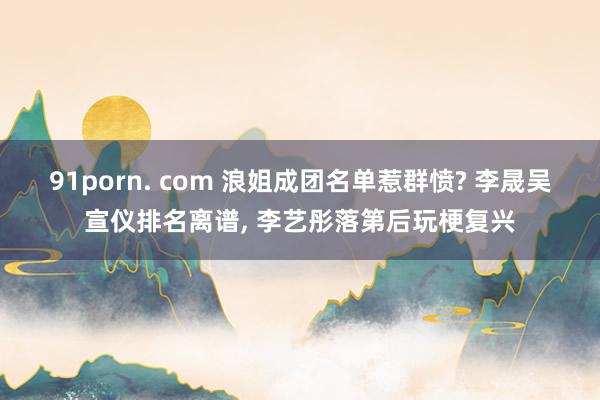 91porn. com 浪姐成团名单惹群愤? 李晟吴宣仪排名离谱， 李艺彤落第后玩梗复兴