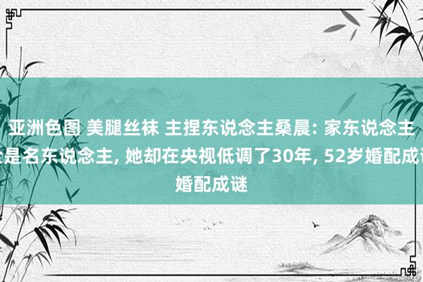 亚洲色图 美腿丝袜 主捏东说念主桑晨: 家东说念主全是名东说念主， 她却在央视低调了30年， 52岁婚配成谜