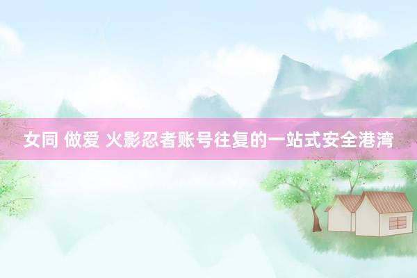 女同 做爱 火影忍者账号往复的一站式安全港湾