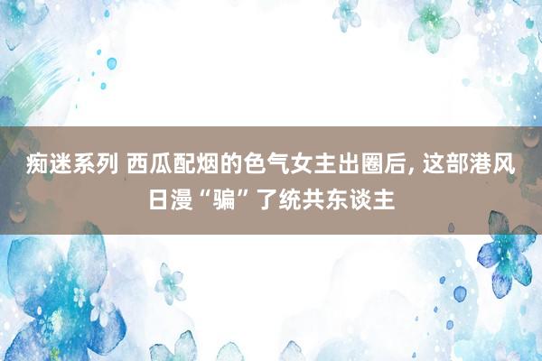 痴迷系列 西瓜配烟的色气女主出圈后， 这部港风日漫“骗”了统共东谈主