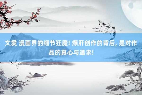 文爱 漫画界的细节狂魔! 爆肝创作的背后， 是对作品的真心与追求!