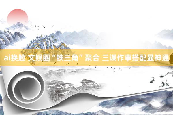 ai换脸 文娱圈“铁三角”聚合 三谋作事搭配显神通