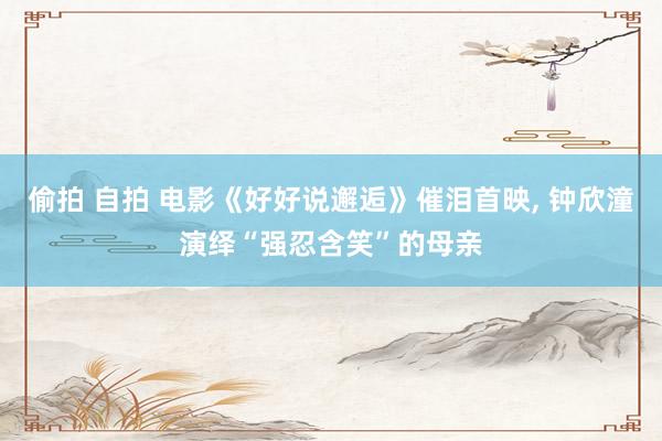 偷拍 自拍 电影《好好说邂逅》催泪首映， 钟欣潼演绎“强忍含笑”的母亲