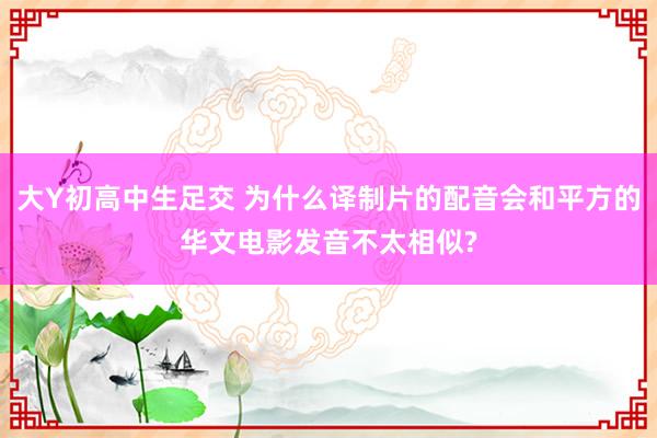 大Y初高中生足交 为什么译制片的配音会和平方的华文电影发音不太相似?