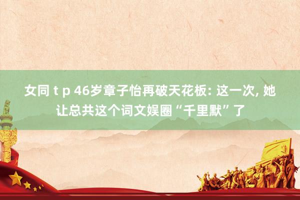 女同 t p 46岁章子怡再破天花板: 这一次， 她让总共这个词文娱圈“千里默”了
