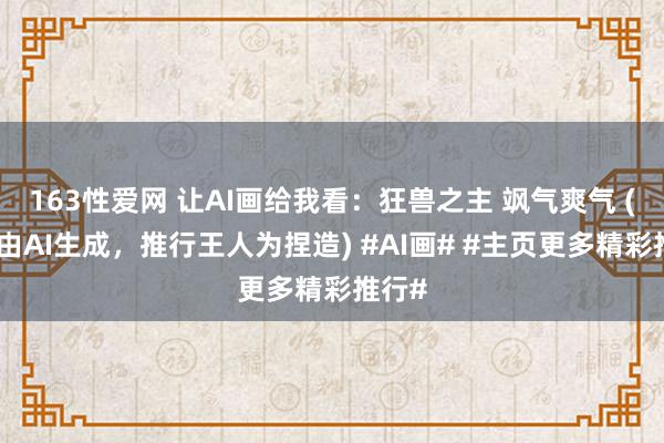 163性爱网 让AI画给我看：狂兽之主 飒气爽气 (推行由AI生成，推行王人为捏造) #AI画# #主页更多精彩推行#