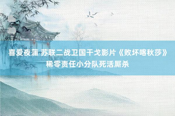 喜爱夜蒲 苏联二战卫国干戈影片《败坏喀秋莎》稀零责任小分队死活厮杀