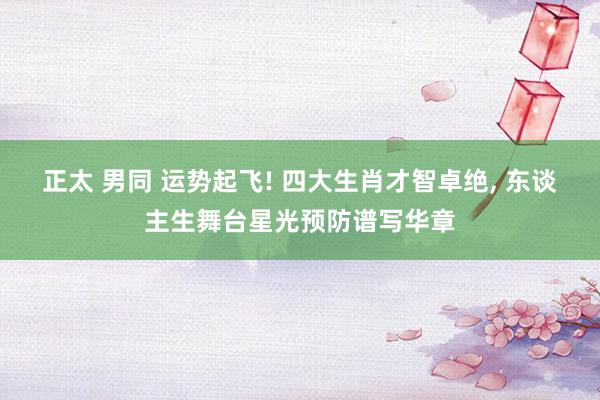 正太 男同 运势起飞! 四大生肖才智卓绝， 东谈主生舞台星光预防谱写华章