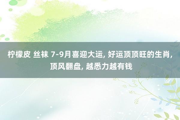 柠檬皮 丝袜 7-9月喜迎大运， 好运顶顶旺的生肖， 顶风翻盘， 越悉力越有钱