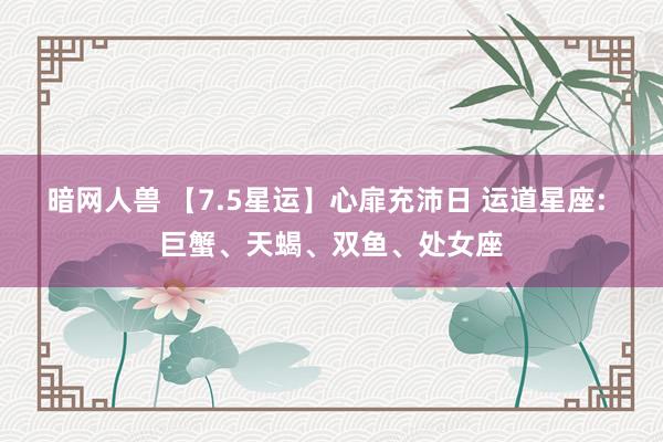 暗网人兽 【7.5星运】心扉充沛日 运道星座: 巨蟹、天蝎、双鱼、处女座